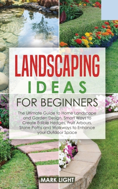 Landscaping Ideas for Beginners : The Ultimate Guide to Home Landscape and Garden Design, Smart Ways to Create Edible Hedges, Fruit Arbours, Stone Paths and Walkways to Enhance your Outdoor Space, Hardback Book