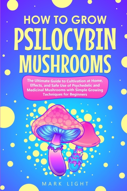 How to Grow Psilocybin Mushrooms : The Ultimate Guide to Cultivation at Home, Effects, and Safe Use of Psychedelic and Medicinal Mushrooms with Simple Growing Techniques for Beginners, Paperback / softback Book