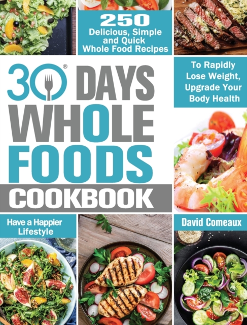 30 Day Whole Foods Cookbook : 250 Delicious, Simple and Quick Whole Food Recipes to Rapidly Lose Weight, Upgrade Your Body Health and Have a Happier Lifestyle, Hardback Book
