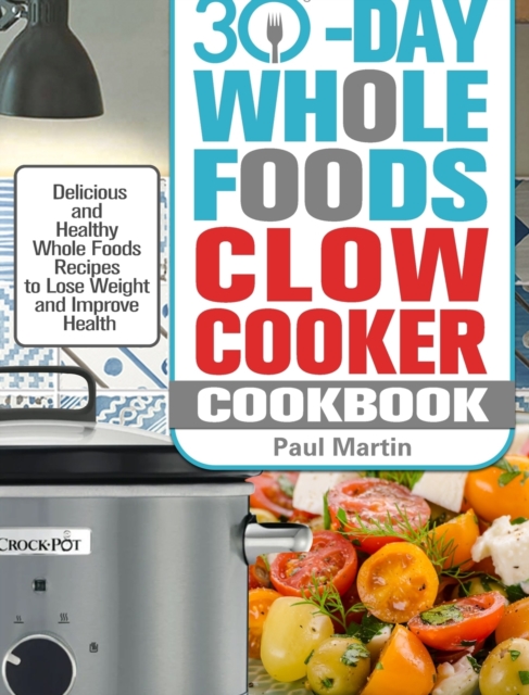 30-Day Whole Foods Slow Cooker Cookbook : Delicious and Healthy Whole Foods Recipes to Lose Weight and Improve Health, Hardback Book