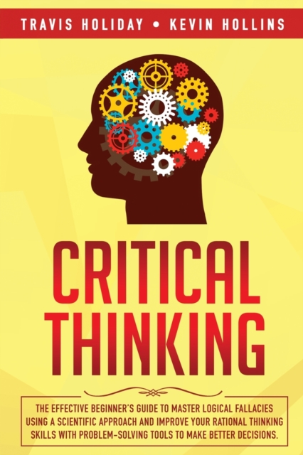 Critical Thinking : The Effective Beginner's Guide to Master Logical Fallacies Using a Scientific Approach and Improve Your Rational Thinking Skills With Problem-Solving Tools to Make Better Decisions, Paperback / softback Book