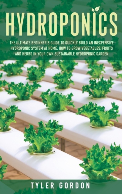 Hydroponics : The Ultimate Beginner's Guide to Quickly Build an Inexpensive Hydroponic System at Home. How to Grow Vegetables, Fruits and Herbs in Your Own Sustainable Hydroponic Garden, Hardback Book