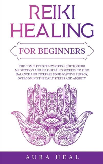 Reiki Healing for Beginners : The Complete Step-by-Step Guide to Reiki Meditation and Self-Healing Secrets to Find Balance and Increase your Positive Energy, Overcoming the Daily Stress and Anxiety, Hardback Book