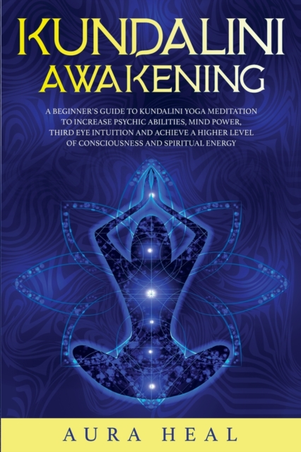Kundalini Awakening : A Beginner's Guide to Kundalini Yoga Meditation to Increase Psychic Abilities, Mind Power, Third Eye Intuition and Achieve a Higher Level of Consciousness and Spiritual Energy, Paperback / softback Book