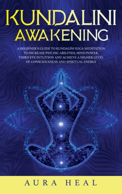 Kundalini Awakening : A Beginner's Guide to Kundalini Yoga Meditation to Increase Psychic Abilities, Mind Power, Third Eye Intuition and Achieve a Higher Level of Consciousness and Spiritual Energy, Hardback Book