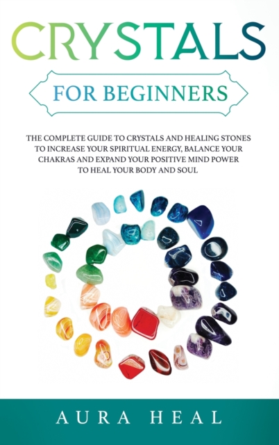 Crystals for Beginners : The Complete Guide to Crystals and Healing Stones to Increase Your Spiritual Energy, Balance Your Chakras and Expand Your Positive Mind Power to Heal Your Body and Soul, Hardback Book