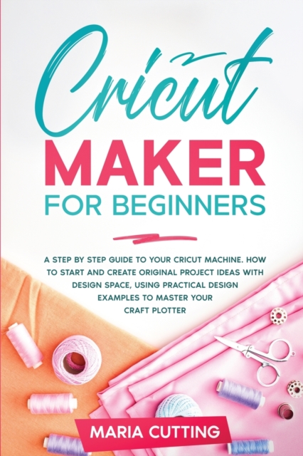 Cricut for Beginners : A Step By Step Guide to Your Cricut Machine. How to Start and Create Original Project Ideas with Design Space, Using Practical Design Examples to Master Your Craft Plotter, Paperback / softback Book