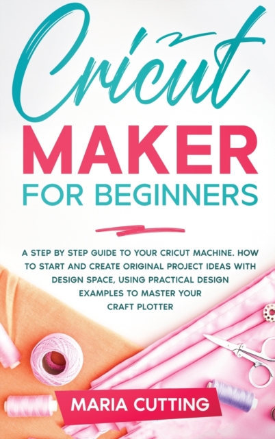 Cricut for Beginners : A Step By Step Guide to Your Cricut Machine. How to Start and Create Original Project Ideas with Design Space, Using Practical Design Examples to Master Your Craft Plotter, Hardback Book