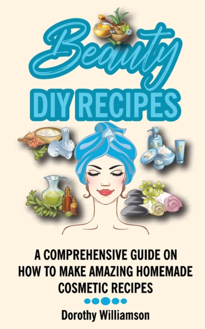 Beauty DIY Recipes : A Comprehensive Guide on How to Make Amazing Homemade Cosmetic Recipes, Paperback / softback Book