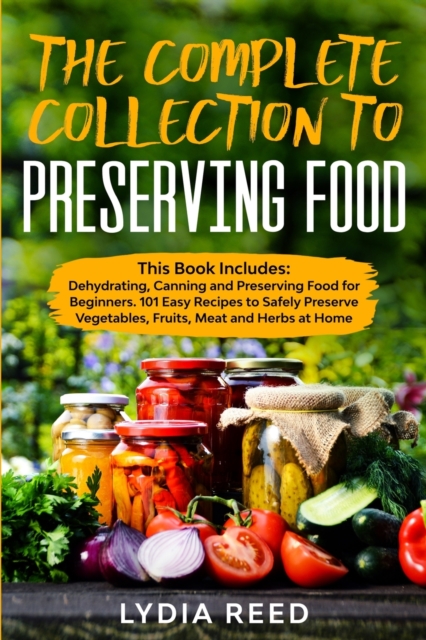 The Complete Collection to Preserving Food : Dehydrating, Canning and Preserving Food for Beginners. 101 Easy Recipes to Safely Preserve Vegetables, Fruits, Meat and Herbs, Paperback / softback Book
