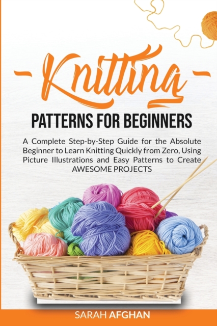 Knitting Patterns for Beginners : A Complete Step-by-Step Guide for Absolute Beginners to Learn Knitting Quickly From Zero Using Picture Illustrations and Easy Patterns to Create Awesome Projects, Paperback / softback Book