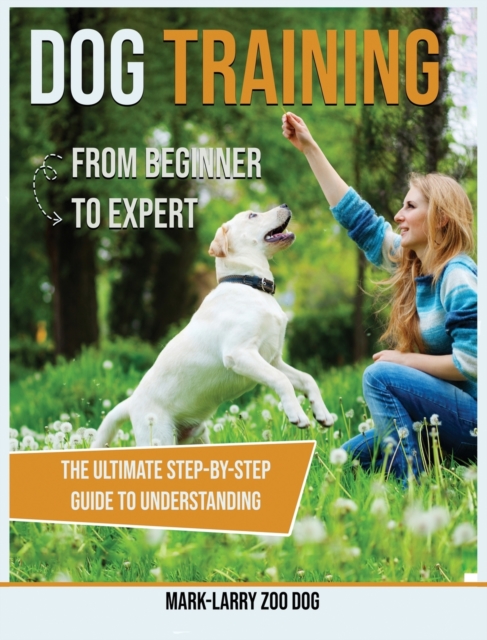 Dog Training : From Beginner to Expert-The Ultimate Step-By-Step Guide to Understanding, Hardback Book