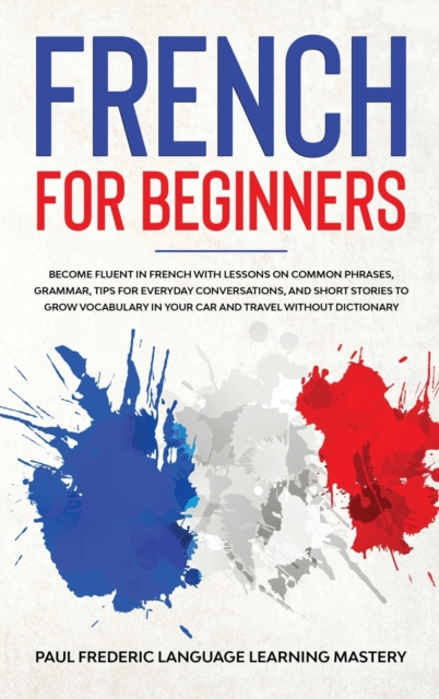French for Beginners : Become Fluent in French With Lessons on Common Phrases, Grammar, Tips for Everyday Conversations, and Short Stories to Grow Vocabulary in Your Car and Travel Without Dictionary, Hardback Book