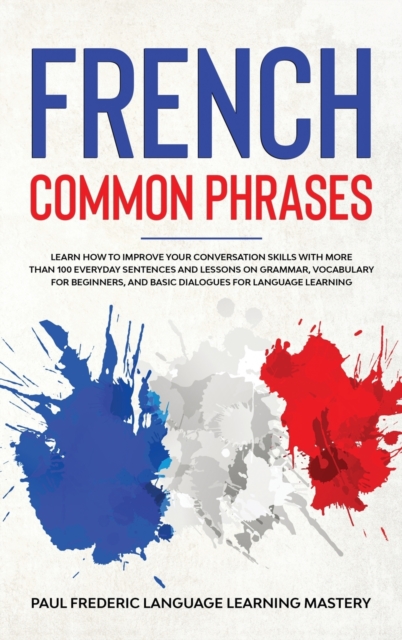 French Common Phrases : Learn How to Improve Your Conversation Skills with More Than 100 Everyday Sentences and Lessons on Grammar, Vocabulary for Beginners, and Basic Dialogues for Language Learning, Hardback Book