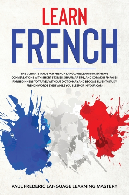 Learn French : The Ultimate Guide for French Language Learning. Improve Conversations with Short Stories, Grammar Tips, and Common Phrases for Beginners to Travel Without Dictionary and Become Fluent, Paperback / softback Book