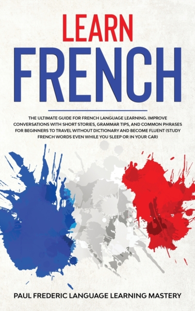 Learn French : The Ultimate Guide for French Language Learning. Improve Conversations with Short Stories, Grammar Tips, and Common Phrases for Beginners to Travel Without Dictionary and Become Fluent, Hardback Book
