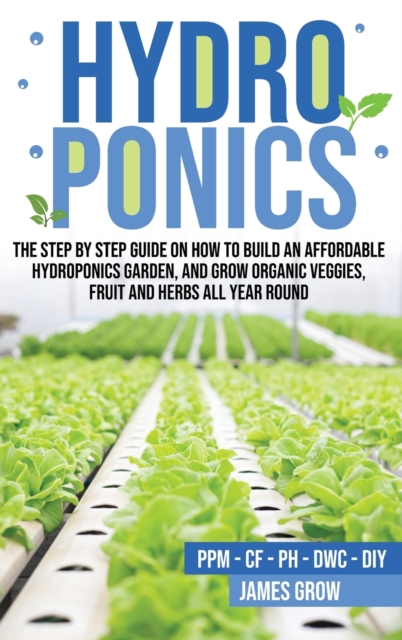 Hydroponics : The Step by Step Guide on How To Build An Affordable Hydroponics Garden And Grow Organic Veggies, Fruit And Herbs All Year Round, Hardback Book