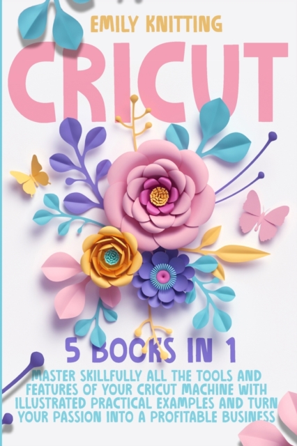 Cricut : 5 Books in 1: Master Skillfully All Tools and Features of Your Cricut Machine with Illustrated Practical Examples and Turn Your Passion Into a Profitable Business., Paperback / softback Book