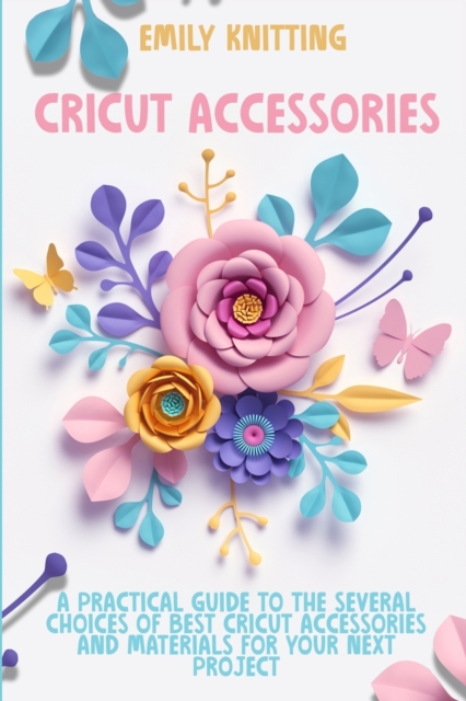Cricut Accessories : Everything You Need to Know to Master Skillfully and Quickly Your Cricut Machine with Illustrated Practical Examples, Paperback / softback Book