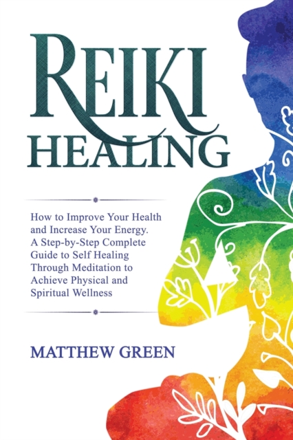 Reiki Healing : How to Improve Your Health and Increase Your Energy. A Step-by-Step Complete Guide to Self Healing Through Meditation to Achieve Physical and Spiritual Wellness, Paperback / softback Book