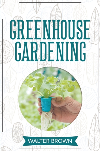 Greenhouse Gardening : A Beginner's Guide to Building a Perfect Greenhouse and Growing Vegetables, Herbs and Fruit Year Round, Paperback / softback Book