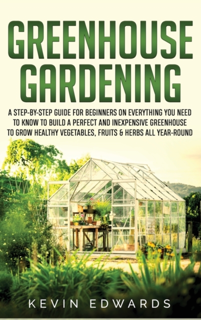 Greenhouse Gardening : A Step-by-Step Guide for Beginners on Everything You Need to Know to Build a Perfect and Inexpensive Greenhouse to Grow Healthy Vegetables, Fruits & Herbs All-Year-Round, Hardback Book