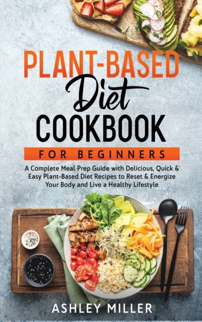 Plant Based Diet Cookbook for Beginners : A Complete Meal Prep Guide with Delicious, Quick & Easy Plant-Based Diet Recipes to Reset & Energize Your Body and Live a Healthy Lifestyle, Hardback Book