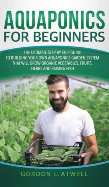Aquaponics For Beginners : The Ultimate Step-by-Step Guide to Building Your Own Aquaponics Garden System That Will Grow Organic Vegetables, Fruits, Herbs and Raising Fish, Hardback Book
