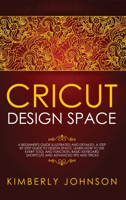 Cricut Design Space : A Beginner's Guide Illustrated and Detailed. A Step by Step Guide to Design Space. Learn How to Use every Tool and Function. Basic Keyboard Shortcuts and Advanced Tips and Tricks, Hardback Book