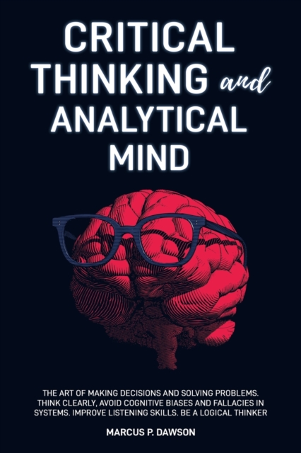 Critical Thinking and Analytical Mind : The Art of Making Decisions and Solving Problems. Think Clearly, Avoid Cognitive Biases and Fallacies in Systems. Improve Listening Skills. Be a Logical Thinker, Paperback / softback Book