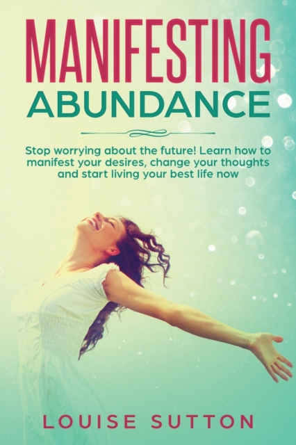 Manifesting Abundance : Stop worrying about the future! Learn how to manifest your desires, change your thoughts and start living your best life now, Paperback / softback Book