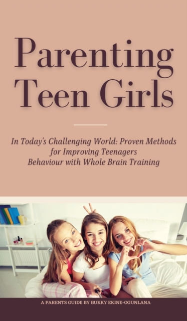 Parenting Teen Girls in Today's Challenging World : Proven Methods for Improving Teenagers Behaviour with Whole Brain Training, Hardback Book