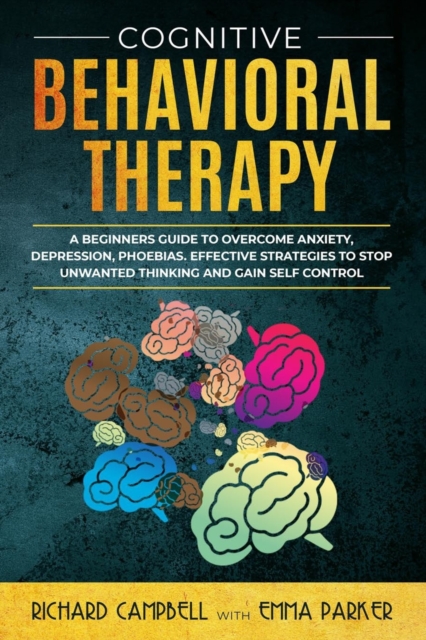 Cognitive Behavioral Therapy : A Beginner's GUIDE to OVERCOMING Anxiety, Depression, Phoebias. Effective STRATEGIES to STOP UNWANTED THINKING and Gain SELF CONTROL, Paperback / softback Book