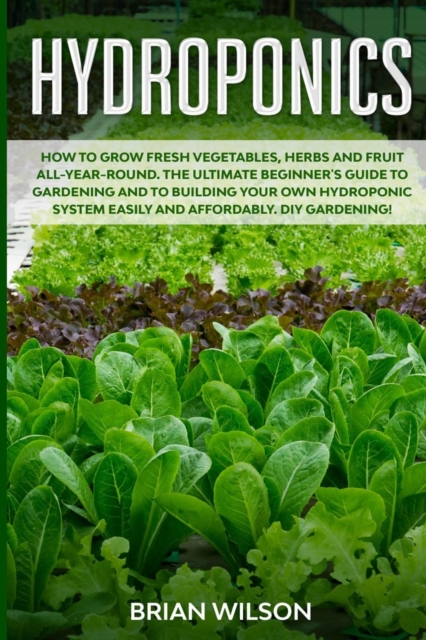 Hydroponics : How to Grow Fresh Vegetables, Herbs and Fruit All-Year-Round. The Ultimate Beginner's Guide to Gardening and to Building Your Own Hydroponic System Easily and Affordably. DIY Gardening!, Paperback / softback Book