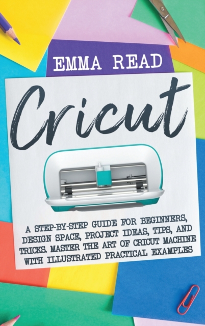 Cricut : A Step-by-Step Guide for Beginners, Design Space, Project Ideas, Tips, and Tricks. Master the Art of Cricut Machine with Illustrated Practical Examples, Hardback Book
