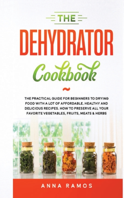 The Dehydrator Cookbook : The Practical Guide for Beginners to Drying Food with a lot of Affordable, Healthy and Delicious Recipes. How to Preserve All Your Favorite Vegetables, Fruits, Meats & Herbs, Hardback Book