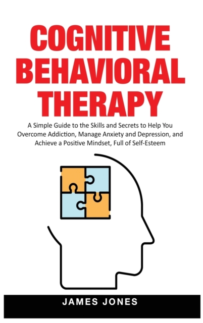 Cognitive-Behavioral Therapy : A Simple Guide to the Skills and Secrets to Help You Overcome Addiction, Manage Anxiety and Depression and Achieve a Positive Mindset Full of Self-Esteem, Hardback Book