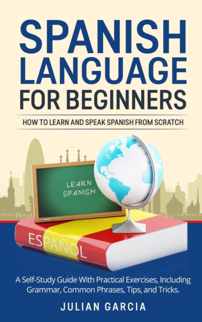 Spanish Language for Beginners : How to Learn and Speak Spanish From Scratch. A Self-Study Guide With Practical Exercises, Including Grammar, Common Phrases, Tips, and Tricks., Hardback Book