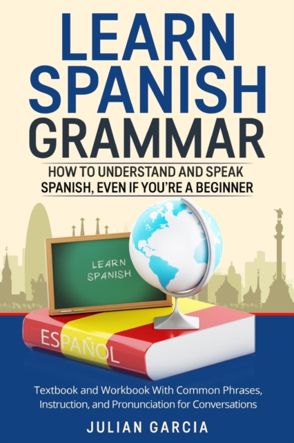 Learn Spanish Grammar : How to Understand and Speak Spanish, Even if You're a Beginner. Textbook and Workbook With Common Phrases, Instruction, and Pronunciation for Conversations, Paperback / softback Book