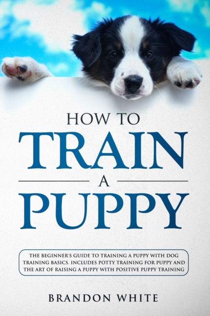 How to Train a Puppy : The Beginner's Guide to Training a Puppy with Dog Training Basics. Includes Potty Training for Puppy and The Art of Raising a Puppy with Positive Puppy Training, Paperback / softback Book