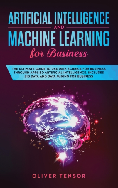 Artificial Intelligence and Machine Learning for Business : The Ultimate Guide to Use Data Science for Business Through Applied Artificial Intelligence. Includes Big Data and Data Mining for Business, Hardback Book