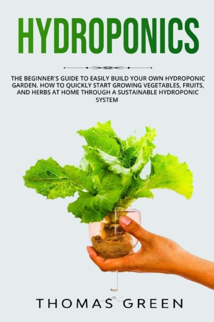 Hydroponics : The Beginner's Guide to Easily Build Your Own Hydroponic Garden. How to Quickly Start Growing Vegetables, Fruits, and Herbs at Home through a Sustainable Hydroponic System, Paperback / softback Book