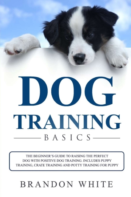 Dog Training Basics : The Beginner's Guide to Raising the Perfect Dog with Positive Dog Training. Includes Puppy Training, Crate Training and Potty Training for Puppy, Paperback / softback Book
