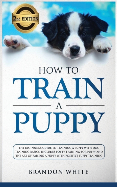 How to Train a Puppy : 2nd Edition: The Beginner's Guide to Training a Puppy with Dog Training Basics. Includes Potty Training for Puppy and The Art of Raising a Puppy with Positive Puppy Training, Hardback Book