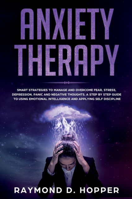 Anxiety Therapy : Smart Strategies to Manage and Overcome Fear, Stress, Depression, Panic, and Negative Thoughts. a Step-By-Step Guide to Using Emotional Intelligence and Applying Self-Discipline, Paperback / softback Book