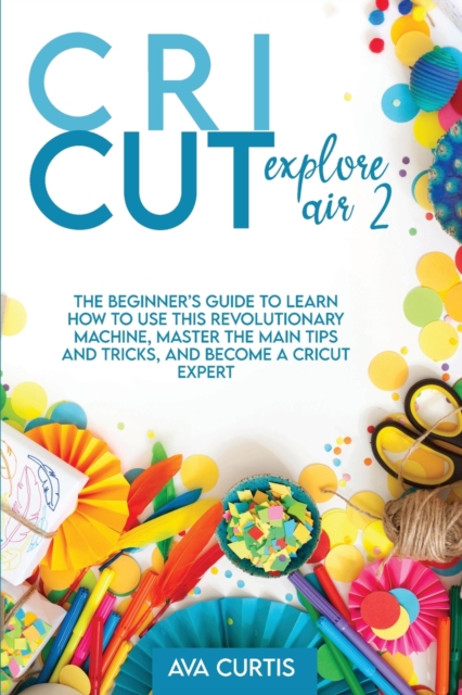 Cricut Explore Air 2 : The Beginner's Guide to Learn How to use This Revolutionary Machine, Master the Main Tips and Tricks, and Become a Cricut Expert, Paperback / softback Book