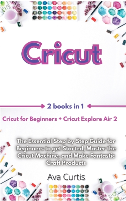 Cricut : 2 Manuscripts in 1- Cricut for Beginners + Cricut Explore Air 2. The Essential Step by Step Guide for Beginners to get Started, Master the Cricut Machine, and Make Fantastic Craft Products, Hardback Book
