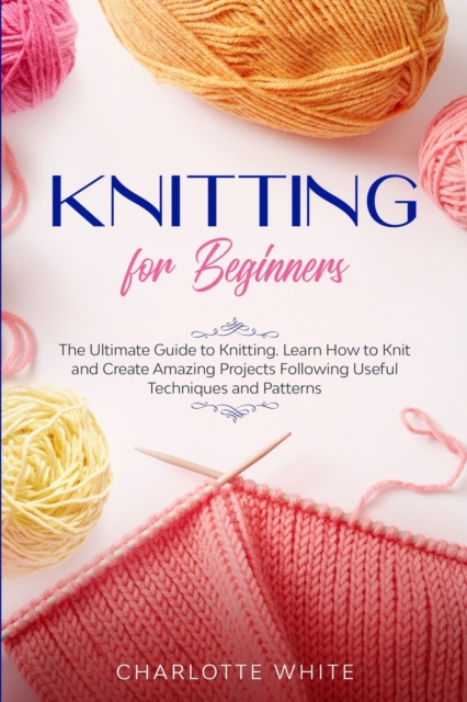 Knitting for Beginners : The Ultimate Guide to Knitting. Learn How to Knit and Create Amazing Projects Following Useful Techniques and Patterns, Paperback / softback Book