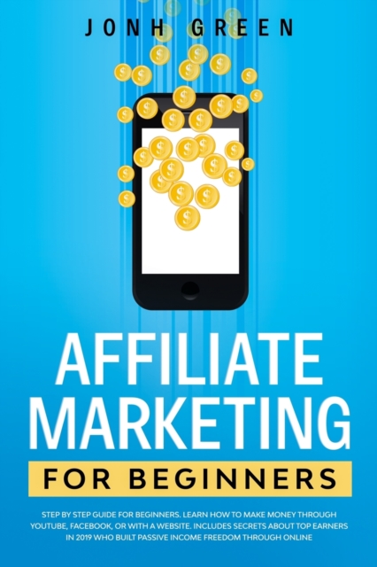 Affiliate Marketing for Beginners : Step by Step Guide. Learn How to Make Money Through Youtube, Facebook, or with a Website. Includes Secrets about Top Earners in 2019 Who Built Passive Income Freedo, Paperback / softback Book