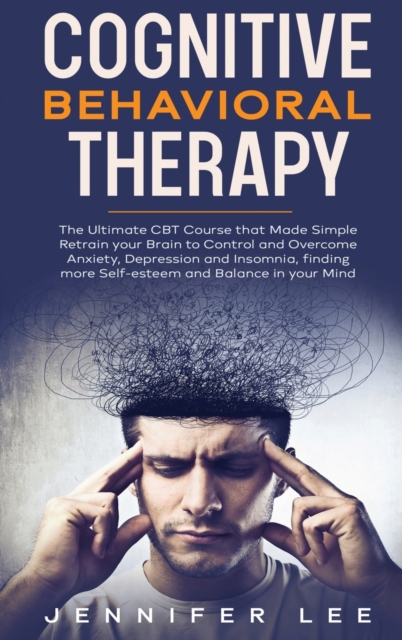 Cognitive Behavioral Therapy : The Ultimate CBT Course that Made Simple Retrain your Brain to Control and Overcome Anxiety, Depression and Insomnia, finding more Self-esteem and Balance in your Mind, Hardback Book